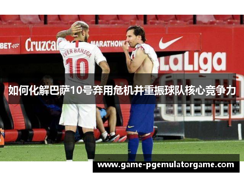 如何化解巴萨10号弃用危机并重振球队核心竞争力 如何化解巴萨10号弃用危机并重振球队核心竞争力