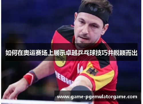 如何在奥运赛场上展示卓越乒乓球技巧并脱颖而出 如何在奥运赛场上展示卓越乒乓球技巧并脱颖而出