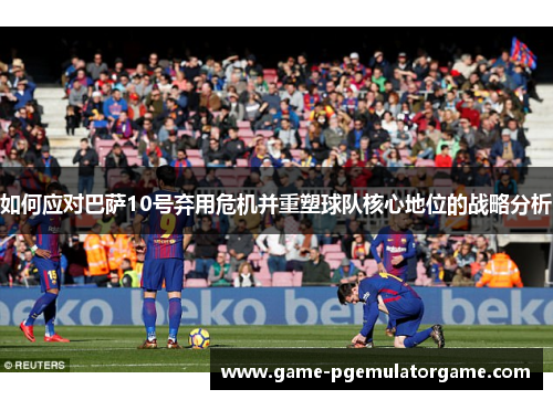 如何应对巴萨10号弃用危机并重塑球队核心地位的战略分析