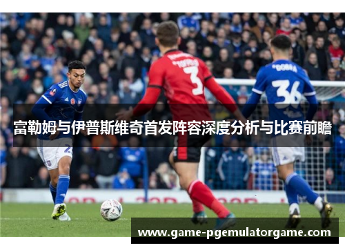 富勒姆与伊普斯维奇首发阵容深度分析与比赛前瞻 富勒姆与伊普斯维奇首发阵容深度分析与比赛前瞻