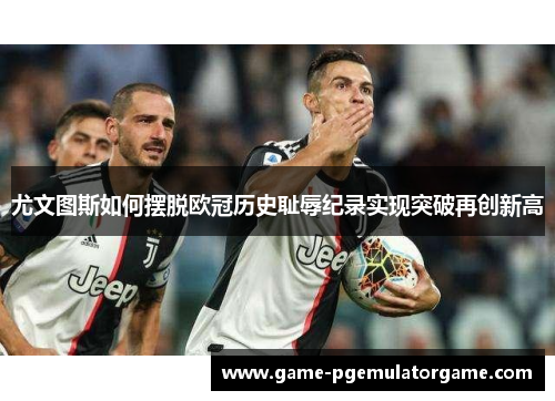 尤文图斯如何摆脱欧冠历史耻辱纪录实现突破再创新高 尤文图斯如何摆脱欧冠历史耻辱纪录实现突破再创新高