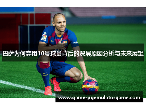 巴萨为何弃用10号球员背后的深层原因分析与未来展望