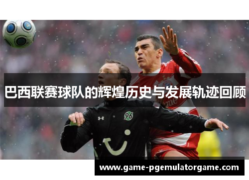 巴西联赛球队的辉煌历史与发展轨迹回顾