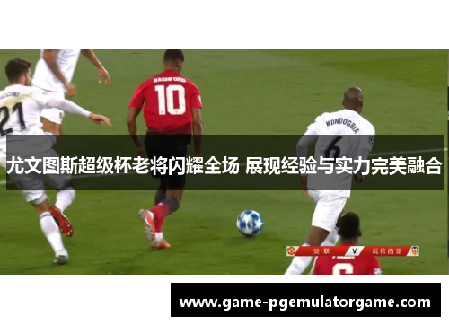 尤文图斯超级杯老将闪耀全场 展现经验与实力完美融合