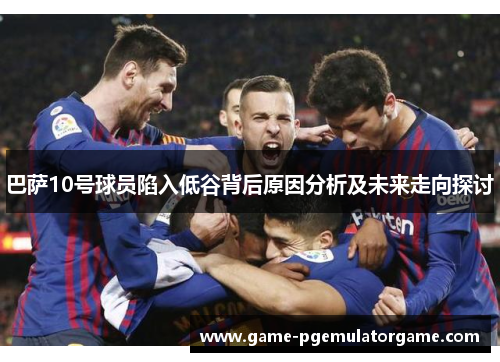 巴萨10号球员陷入低谷背后原因分析及未来走向探讨