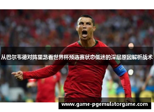 从巴尔韦德对阵里昂看世界杯预选赛状态低迷的深层原因解析战术 从巴尔韦德对阵里昂看世界杯预选赛状态低迷的深层原因解析战术
