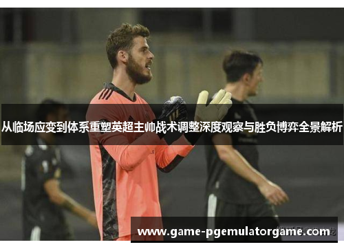 从临场应变到体系重塑英超主帅战术调整深度观察与胜负博弈全景解析 从临场应变到体系重塑英超主帅战术调整深度观察与胜负博弈全景解析