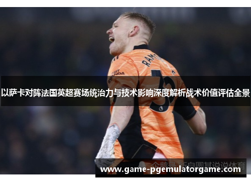 以萨卡对阵法国英超赛场统治力与技术影响深度解析战术价值评估全景