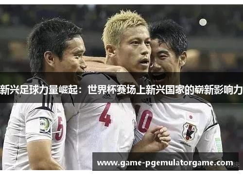 新兴足球力量崛起：世界杯赛场上新兴国家的崭新影响力