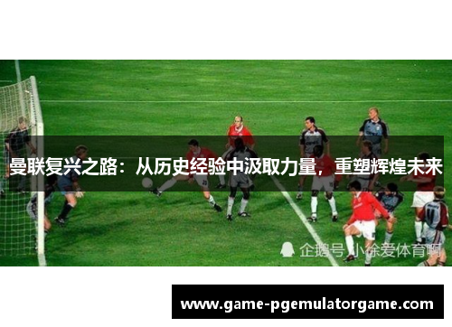 曼联复兴之路：从历史经验中汲取力量，重塑辉煌未来