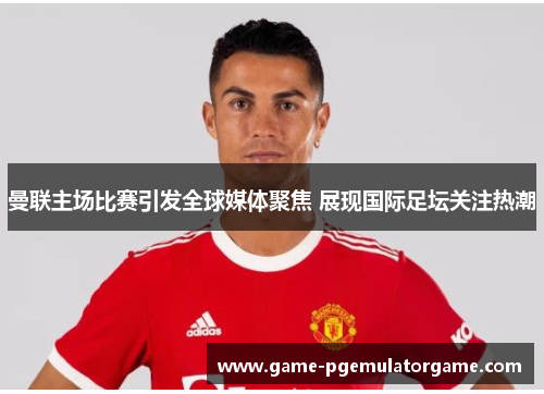 曼联主场比赛引发全球媒体聚焦 展现国际足坛关注热潮 曼联主场比赛引发全球媒体聚焦 展现国际足坛关注热潮