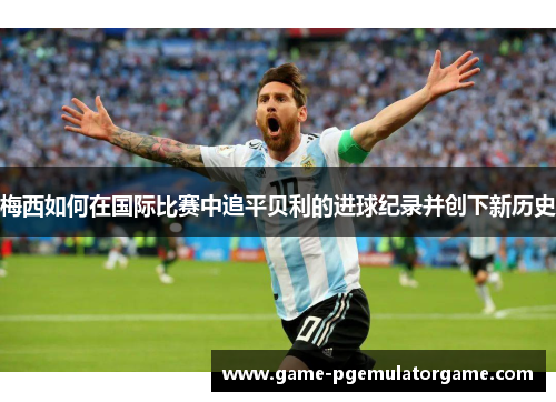 梅西如何在国际比赛中追平贝利的进球纪录并创下新历史 梅西如何在国际比赛中追平贝利的进球纪录并创下新历史
