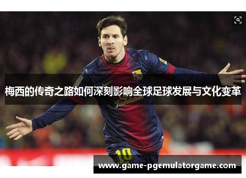 梅西的传奇之路如何深刻影响全球足球发展与文化变革 梅西的传奇之路如何深刻影响全球足球发展与文化变革