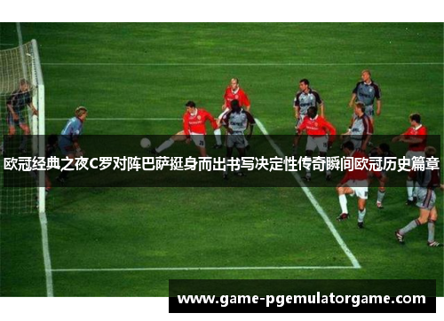 欧冠经典之夜C罗对阵巴萨挺身而出书写决定性传奇瞬间欧冠历史篇章