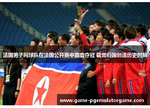 法国男子网球队在法国公开赛中首度夺冠 载誉归国创造历史时刻