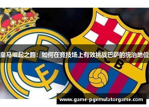 皇马崛起之路：如何在竞技场上有效挑战巴萨的统治地位