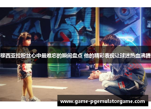 穆西亚拉粉丝心中最难忘的瞬间盘点 他的精彩表现让球迷热血沸腾