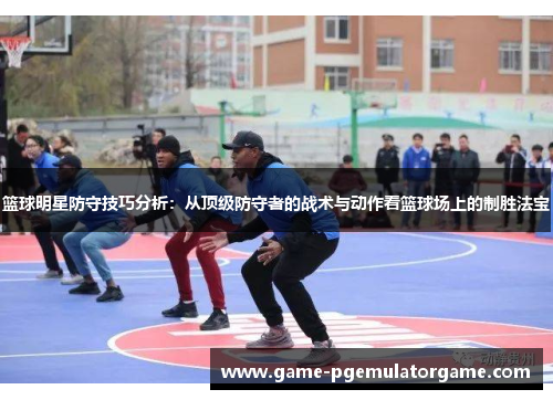 篮球明星防守技巧分析：从顶级防守者的战术与动作看篮球场上的制胜法宝