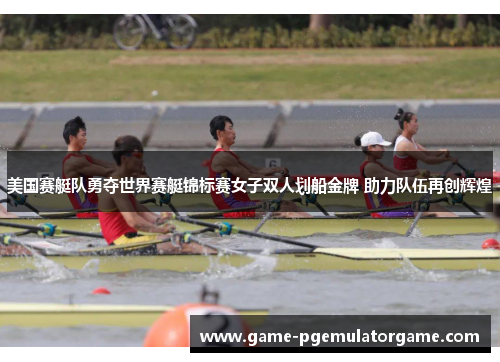 美国赛艇队勇夺世界赛艇锦标赛女子双人划船金牌 助力队伍再创辉煌