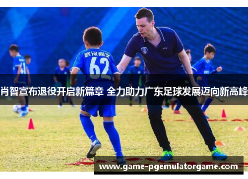 肖智宣布退役开启新篇章 全力助力广东足球发展迈向新高峰