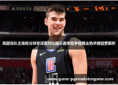 英超各队主场抢分效率深度对比揭示赛季竞争格局走势关键因素解析 英超各队主场抢分效率深度对比揭示赛季竞争格局走势关键因素解析
