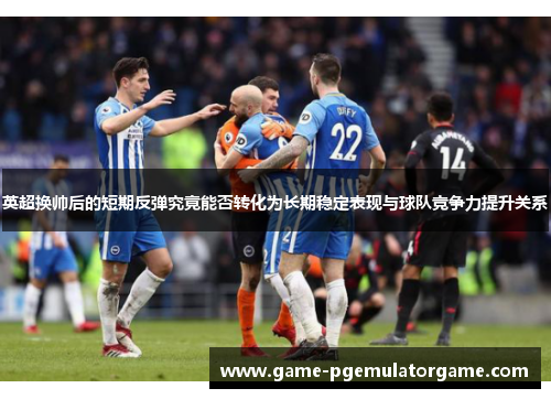 英超换帅后的短期反弹究竟能否转化为长期稳定表现与球队竞争力提升关系 英超换帅后的短期反弹究竟能否转化为长期稳定表现与球队竞争力提升关系