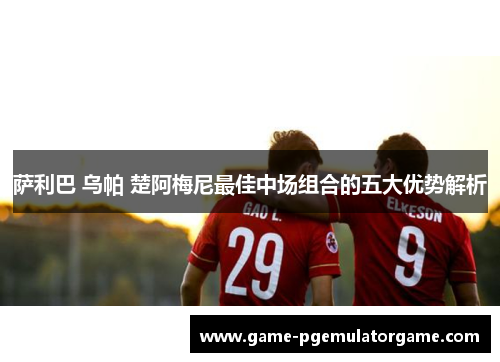 萨利巴 乌帕 楚阿梅尼最佳中场组合的五大优势解析 萨利巴 乌帕 楚阿梅尼最佳中场组合的五大优势解析