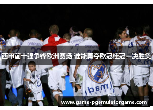 西甲前十强争锋欧洲赛场 谁能勇夺欧冠桂冠一决胜负 西甲前十强争锋欧洲赛场 谁能勇夺欧冠桂冠一决胜负