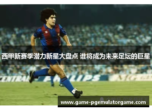 西甲新赛季潜力新星大盘点 谁将成为未来足坛的巨星