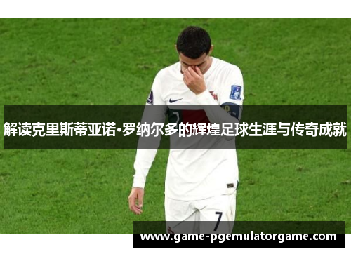 解读克里斯蒂亚诺·罗纳尔多的辉煌足球生涯与传奇成就