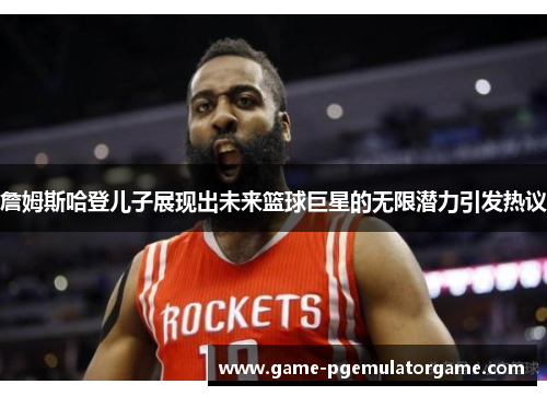 詹姆斯哈登儿子展现出未来篮球巨星的无限潜力引发热议 詹姆斯哈登儿子展现出未来篮球巨星的无限潜力引发热议