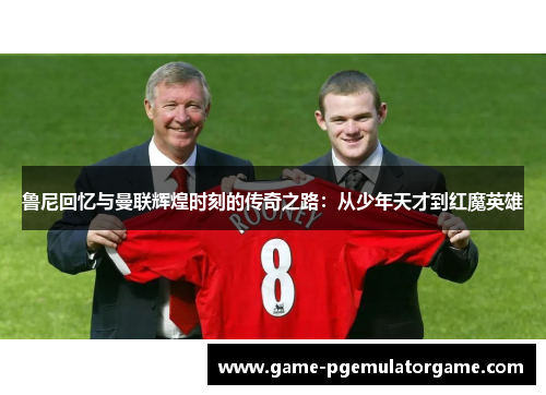 鲁尼回忆与曼联辉煌时刻的传奇之路：从少年天才到红魔英雄